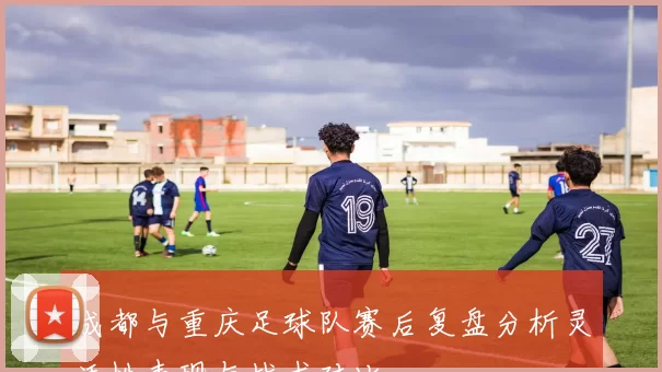 成都与重庆足球队赛后复盘分析灵活性表现与战术对比