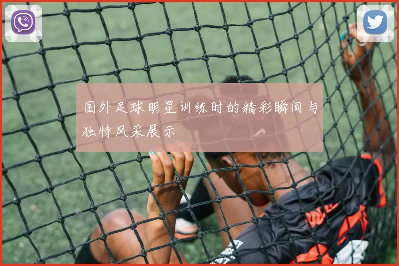 国外足球明星训练时的精彩瞬间与独特风采展示