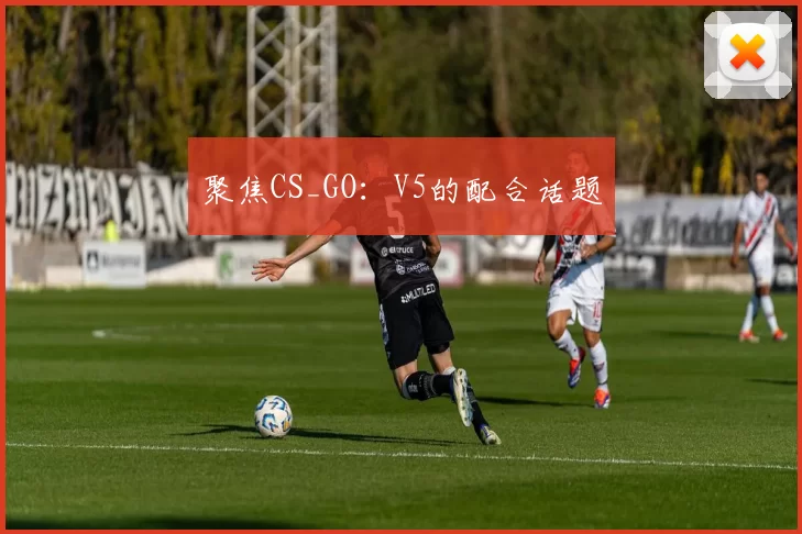 聚焦CS_GO：V5的配合话题