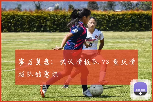 赛后复盘：武汉滑板队 vs 重庆滑板队的意识