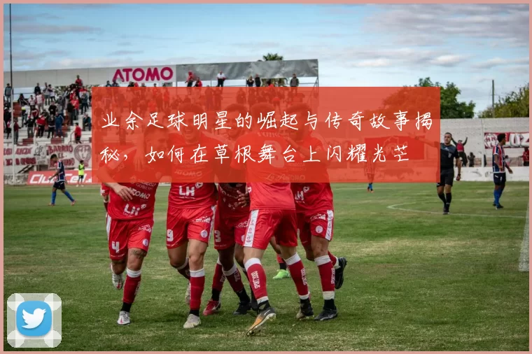 业余足球明星的崛起与传奇故事揭秘，如何在草根舞台上闪耀光芒