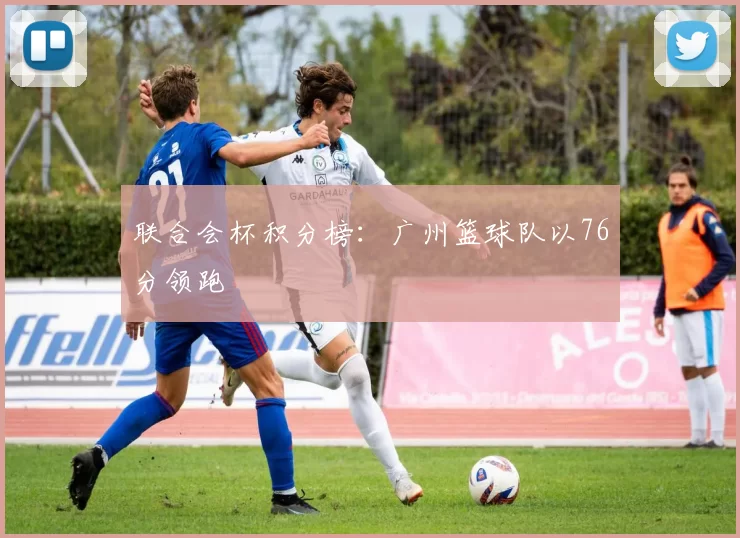 联合会杯积分榜：广州篮球队以76分领跑