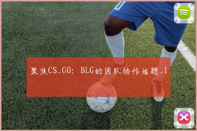 聚焦CS_GO：BLG的团队协作话题_1