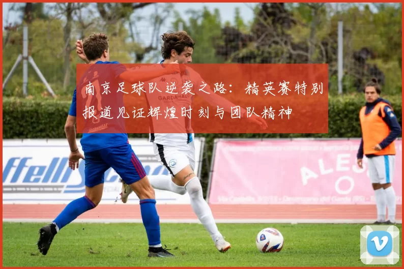 南京足球队逆袭之路：精英赛特别报道见证辉煌时刻与团队精神